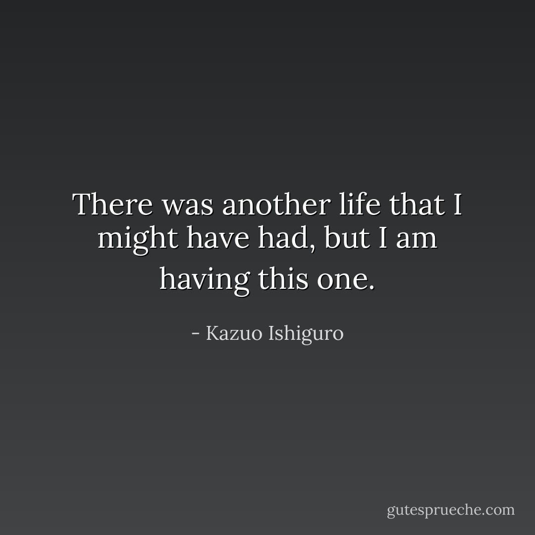 There was another life that I might have had, but I am having this one. - Kazuo Ishiguro
