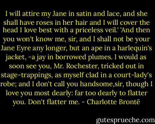 I will attire my Jane in satin and lace, and she shall have roses in her hair and I will cover the head I love best with a priceless veil.'<br />'And then you won't know me, sir, and I shall not be your Jane Eyre any longer, but an ape in a harlequin's jacket, -a jay in borrowed plumes. I would as soon see you, Mr. Rochester, tricked out in stage-trappings, as myself clad in a court-lady's robe; and I don't call you handsome,sir, though I love you most dearly: far too dearly to flatter you. Don't flatter me. - Charlotte Brontë