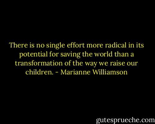 There is no single effort more radical in its potential for saving the world than a transformation of the way we raise our children. - Marianne Williamson