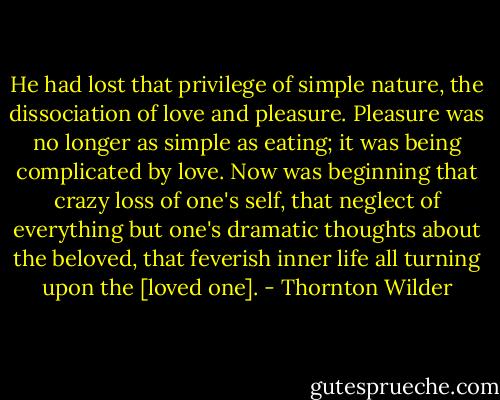 He had lost that privilege of simple nature, the dissociation of love and pleasure. Pleasure was no longer as simple as eating; it was being complicated by love. Now was beginning that crazy loss of one's self, that neglect of everything but one's dramatic thoughts about the beloved, that feverish inner life all turning upon the [loved one]. - Thornton Wilder