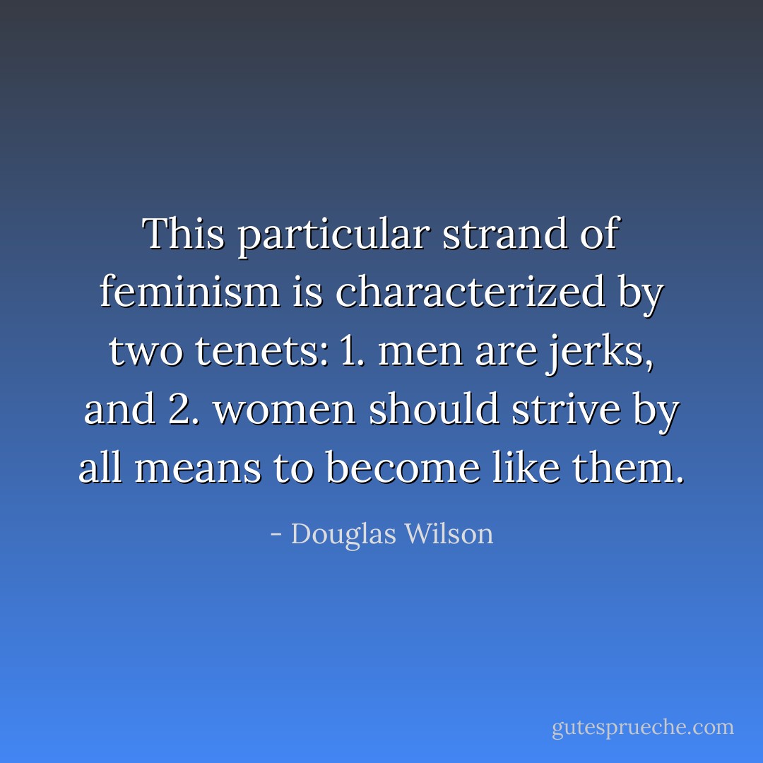 This particular strand of feminism is characterized by two tenets: 1. men are jerks, and 2. women should strive by all means to become like them. - Douglas Wilson