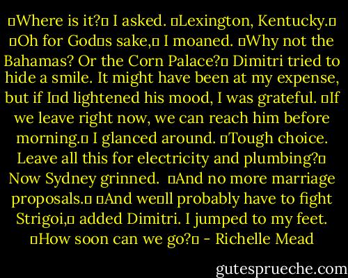 ʺWhere is it?ʺ I asked.<br />ʺLexington, Kentucky.ʺ<br />ʺOh for Godʹs sake,ʺ I moaned. ʺWhy not the Bahamas? Or the Corn Palace?ʺ<br />Dimitri tried to hide a smile. It might have been at my expense, but if Iʹd lightened his mood, I was grateful. ʺIf we leave right now, we can reach him before morning.ʺ<br />I glanced around. ʺTough choice. Leave all this for electricity and plumbing?ʺ<br />Now Sydney grinned. <br />ʺAnd no more marriage proposals.ʺ<br />ʺAnd weʹll probably have to fight Strigoi,ʺ added Dimitri.<br />I jumped to my feet. ʺHow soon can we go?ʺ - Richelle Mead