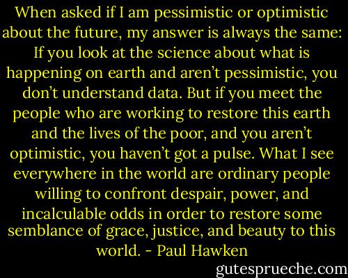 When asked if I am pessimistic or optimistic about the future, my answer is always the same: If you look at the science about what is happening on earth and aren’t pessimistic, you don’t understand data. But if you meet the people who are working to restore this earth and the lives of the poor, and you aren’t optimistic, you haven’t got a pulse. What I see everywhere in the world are ordinary people willing to confront despair, power, and incalculable odds in order to restore some semblance of grace, justice, and beauty to this world. - Paul Hawken