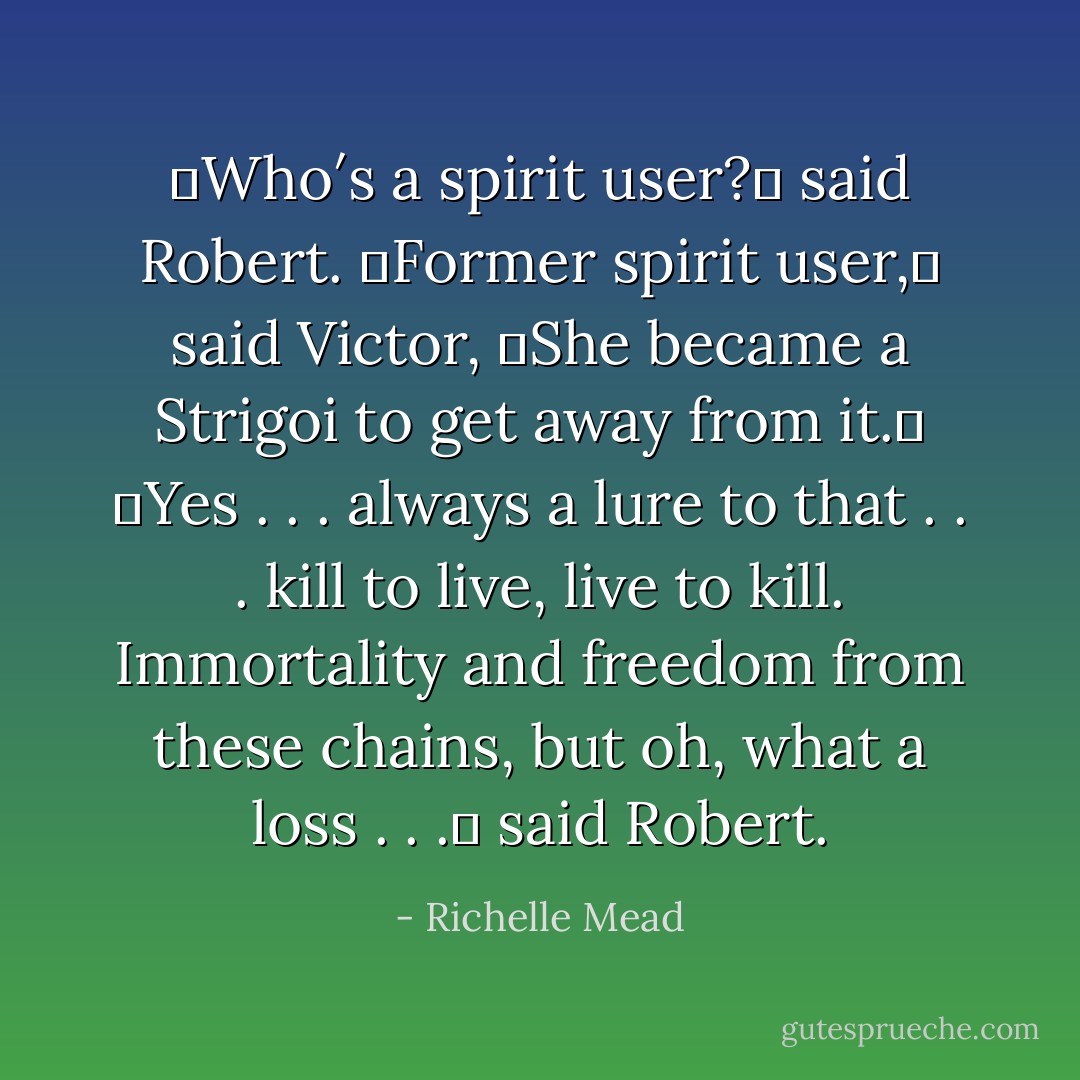 ʺWho′s a spirit user?ʺ said Robert.<br />ʺFormer spirit user,ʺ said Victor, ʺShe became a Strigoi to get away from it.ʺ<br />ʺYes . . . always a lure to that . . . kill to live, live to kill.<br />Immortality and freedom from these chains, but oh, what a loss . . .ʺ said Robert. - Richelle Mead