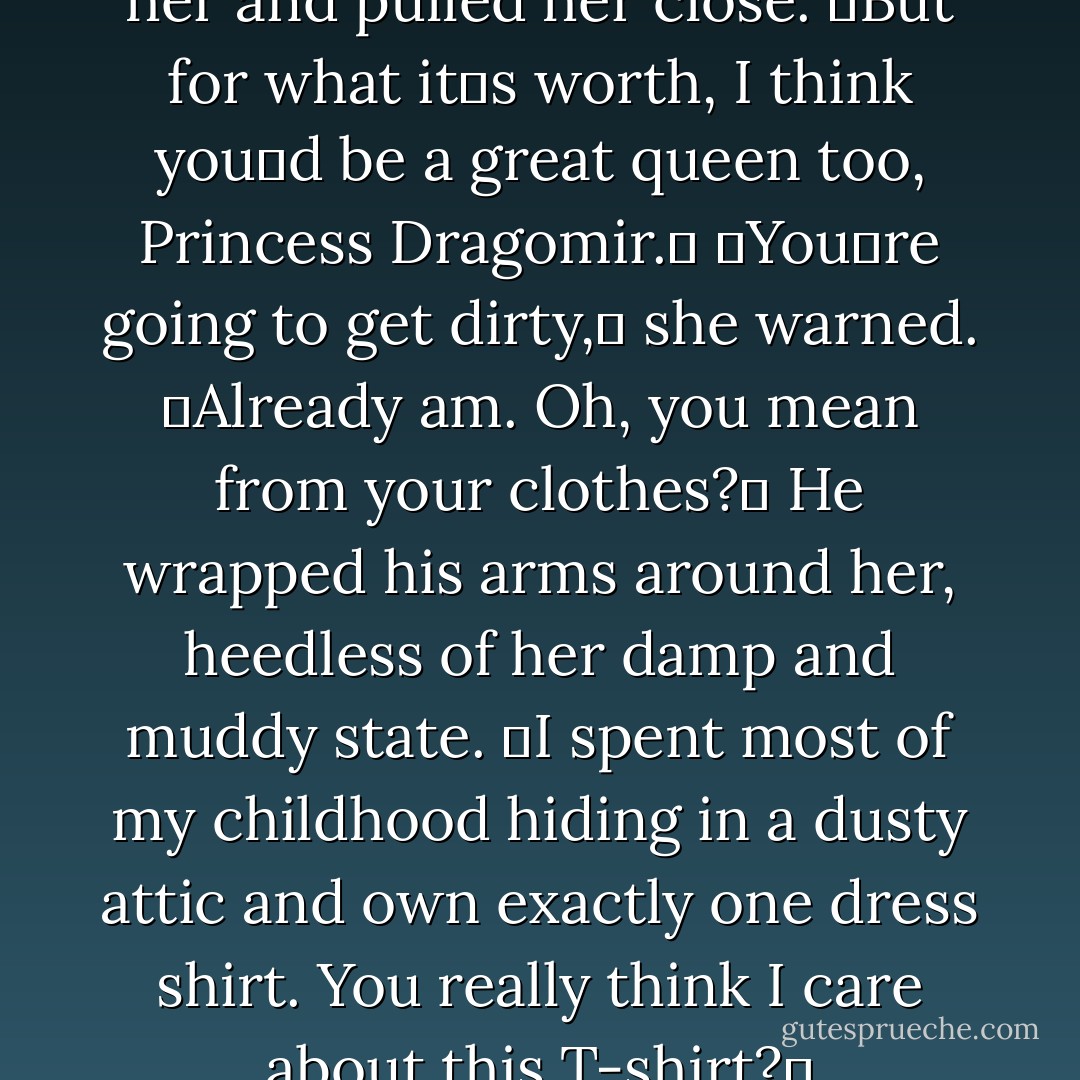 Christian stretched out beside her and pulled her close. ʺBut for what itʹs worth, I think youʹd be a great<br />queen too, Princess Dragomir.ʺ<br />ʺYouʹre going to get dirty,ʺ she warned.<br />ʺAlready am. Oh, you mean from your clothes?ʺ He wrapped his arms around her, heedless of her damp and muddy state. ʺI spent most of my childhood hiding in a dusty attic and own exactly one dress shirt. You really think I care about this T-shirt?ʺ - Richelle Mead