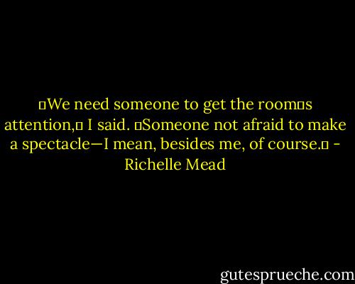 ʺWe need someone to get the roomʹs attention,ʺ I said. ʺSomeone not afraid to make a spectacle—I mean, besides me, of course.ʺ - Richelle Mead