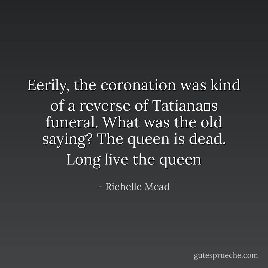 Eerily, the coronation was kind of a reverse of Tatianaʹs funeral. What was the old saying? The queen is dead. Long live the queen - Richelle Mead