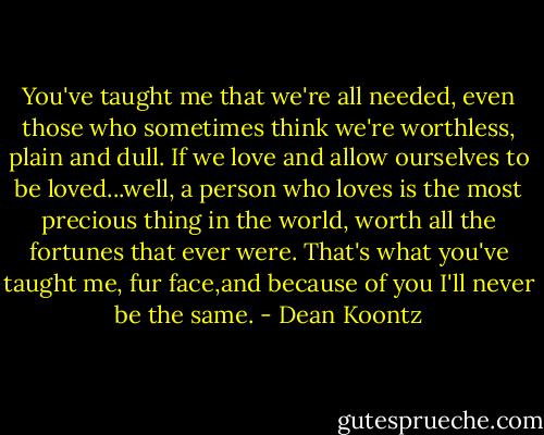 You've taught me that we're all needed, even those who sometimes think we're worthless, plain and dull. If we love and allow ourselves to be loved...well, a person who loves is the most precious thing in the world, worth all the fortunes that ever were. That's what you've taught me, fur face,and because of you I'll never be the same. - Dean Koontz