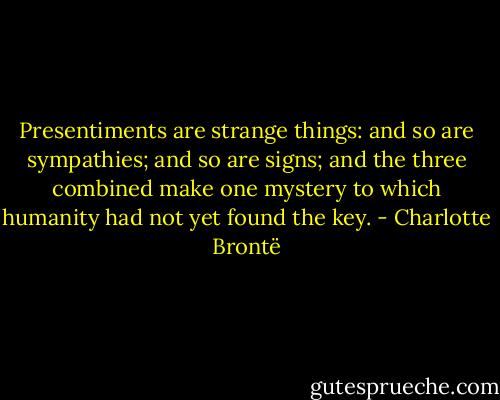 Presentiments are strange things: and so are sympathies; and so are signs; and the three combined make one mystery to which humanity had not yet found the key. - Charlotte Brontë