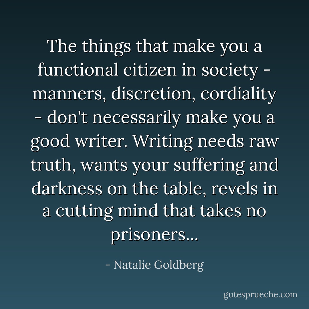 The things that make you a functional citizen in society - manners, discretion, cordiality - don't necessarily make you a good writer. Writing needs raw truth, wants your suffering and darkness on the table, revels in a cutting mind that takes no prisoners... - Natalie Goldberg