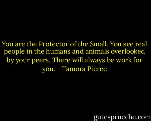 You are the Protector of the Small. You see real people in the humans and animals overlooked by your peers. There will always be work for you. - Tamora Pierce