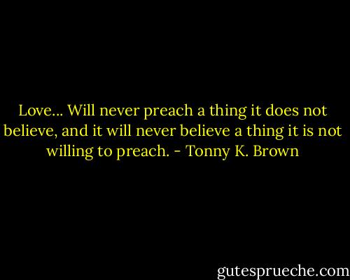 Love...<br />Will never preach a thing it does not believe, and it will never believe a thing it is not willing to preach. - Tonny K. Brown