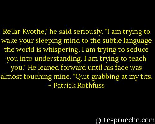 Re'lar Kvothe," he said seriously. "I am trying to wake your sleeping mind to the subtle language the world is whispering. I am trying to seduce you into understanding. I am trying to teach you." He leaned forward until his face was almost touching mine. "Quit grabbing at my tits. - Patrick Rothfuss