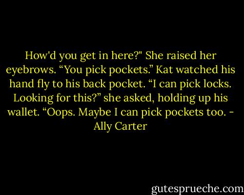How'd you get in here?"<br />She raised her eyebrows. “You pick pockets.” Kat watched his hand fly to his back pocket. “I can pick locks. Looking for this?” she asked, holding up his wallet. “Oops. Maybe I can pick pockets too. - Ally Carter
