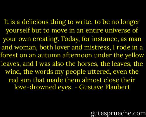It is a delicious thing to write, to be no longer yourself but to move in an entire universe of your own creating. Today, for instance, as man and woman, both lover and mistress, I rode in a forest on an autumn afternoon under the yellow leaves, and I was also the horses, the leaves, the wind, the words my people uttered, even the red sun that made them almost close their love-drowned eyes. - Gustave Flaubert