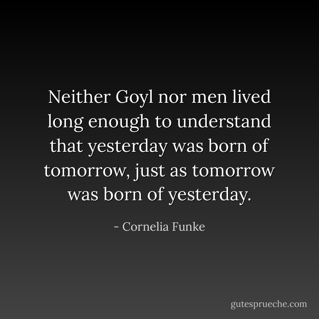 Neither Goyl nor men lived long enough to understand that yesterday was born of tomorrow, just as tomorrow was born of yesterday. - Cornelia Funke