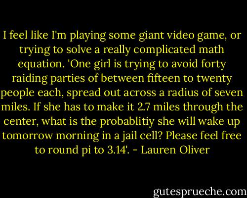 I feel like I'm playing some giant video game, or trying to solve a really complicated math equation. 'One girl is trying to avoid forty raiding parties of between fifteen to twenty people each, spread out across a radius of seven miles. If she has to make it 2.7 miles through the center, what is the probablitiy she will wake up tomorrow morning in a jail cell? Please feel free to round pi to 3.14'. - Lauren Oliver