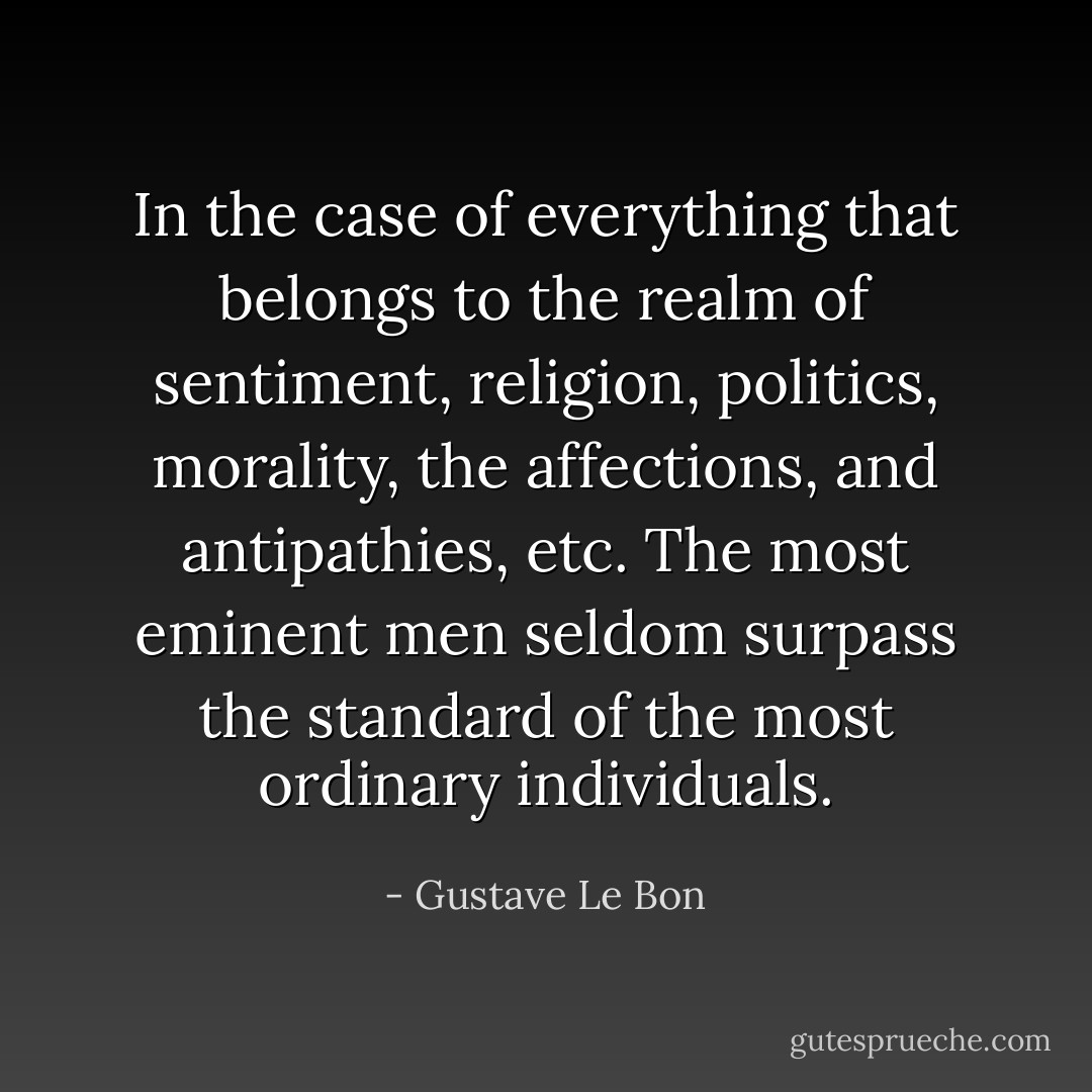 In the case of everything that belongs to the realm of sentiment, religion, politics, morality, the affections, and antipathies, etc. The most eminent men seldom surpass the standard of the most ordinary individuals. - Gustave Le Bon