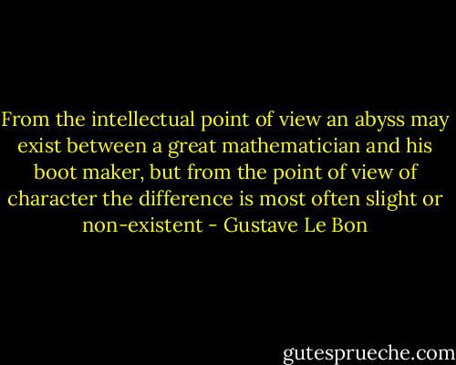 From the intellectual point of view an abyss may exist between a great mathematician and his boot maker, but from the point of view of character the difference is most often slight or non-existent - Gustave Le Bon