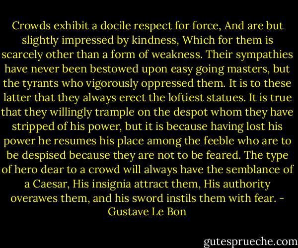Crowds exhibit a docile respect for force, And are but slightly impressed by kindness, Which for them is scarcely other than a form of weakness. Their sympathies have never been bestowed upon easy going masters, but the tyrants who vigorously oppressed them. It is to these latter that they always erect the loftiest statues. It is true that they willingly trample on the despot whom they have stripped of his power, but it is because having lost his power he resumes his place among the feeble who are to be despised because they are not to be feared. The type of hero dear to a crowd will always have the semblance of a Caesar, His insignia attract them, His authority overawes them, and his sword instils them with fear. - Gustave Le Bon