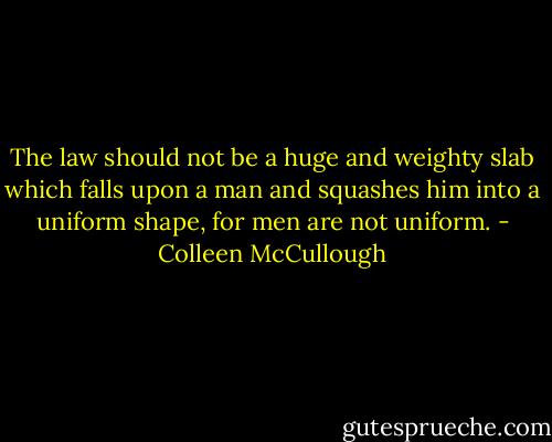 The law should not be a huge and weighty slab which falls upon a man and squashes him into a uniform shape, for men are not uniform. - Colleen McCullough
