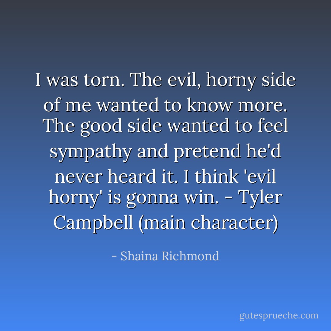 I was torn. The evil, horny side of me wanted to know more. The good side wanted to feel sympathy and pretend he'd never heard it. I think 'evil horny' is gonna win. - Tyler Campbell (main character) - Shaina Richmond