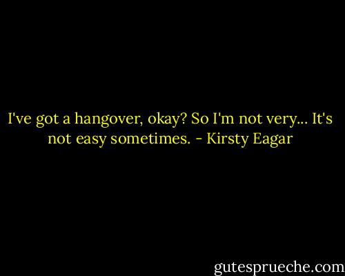 I've got a hangover, okay? So I'm not very... It's not easy sometimes. - Kirsty Eagar