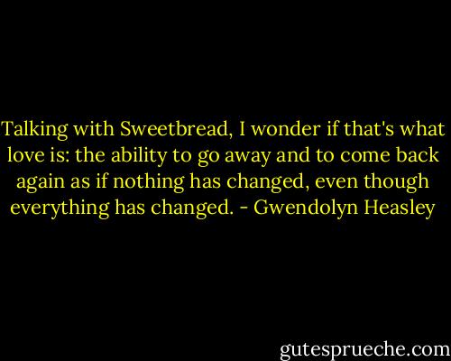 Talking with Sweetbread, I wonder if that's what love is: the ability to go away and to come back again as if nothing has changed, even though everything has changed. - Gwendolyn Heasley