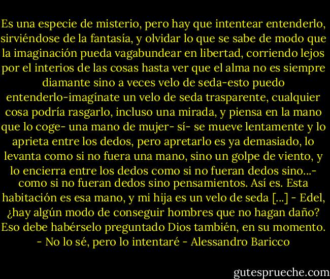 Es una especie de misterio, pero hay que intentear entenderlo, sirviéndose de la fantasía, y olvidar lo que se sabe de modo que la imaginación pueda vagabundear en libertad, corriendo lejos por el interios de las cosas hasta ver que el alma no es siempre diamante sino a veces velo de seda-esto puedo entenderlo-imagínate un velo de seda trasparente, cualquier cosa podría rasgarlo, incluso una mirada, y piensa en la mano que lo coge- una mano de mujer- sí- se mueve lentamente y lo aprieta entre los dedos, pero apretarlo es ya demasiado, lo levanta como si no fuera una mano, sino un golpe de viento, y lo encierra entre los dedos como si no fueran dedos sino...- como si no fueran dedos sino pensamientos. Así es. Esta habitación es esa mano, y mi hija es un velo de seda [...]<br />- Edel, ¿hay algún modo de conseguir hombres que no hagan daño?<br />Eso debe habérselo preguntado Dios también, en su momento.<br />- No lo sé, pero lo intentaré - Alessandro Baricco