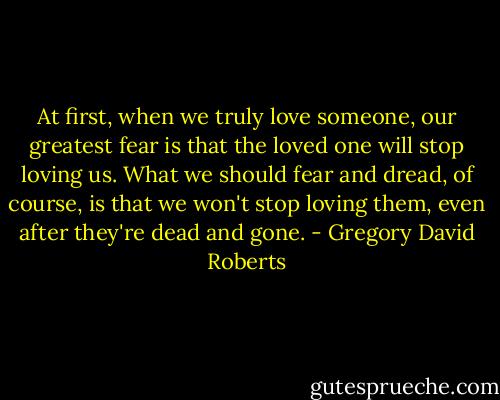 At first, when we truly love someone, our greatest fear is that the loved one will stop loving us. What we should fear and dread, of course, is that we won't stop loving them, even after they're dead and gone. - Gregory David Roberts