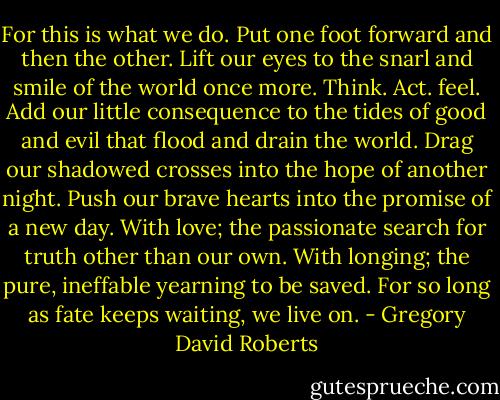 For this is what we do. Put one foot forward and then the other. Lift our eyes to the snarl and smile of the world once more. Think. Act. feel. Add our little consequence to the tides of good and evil that flood and drain the world. Drag our shadowed crosses into the hope of another night. Push our brave hearts into the promise of a new day. With love; the passionate search for truth other than our own. With longing; the pure, ineffable yearning to be saved. For so long as fate keeps waiting, we live on. - Gregory David Roberts
