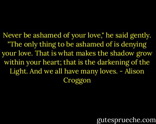 Never be ashamed of your love," he said gently. "The only thing to be ashamed of is denying your love. That is what makes the shadow grow within your heart; that is the darkening of the Light. And we all have many loves. - Alison Croggon