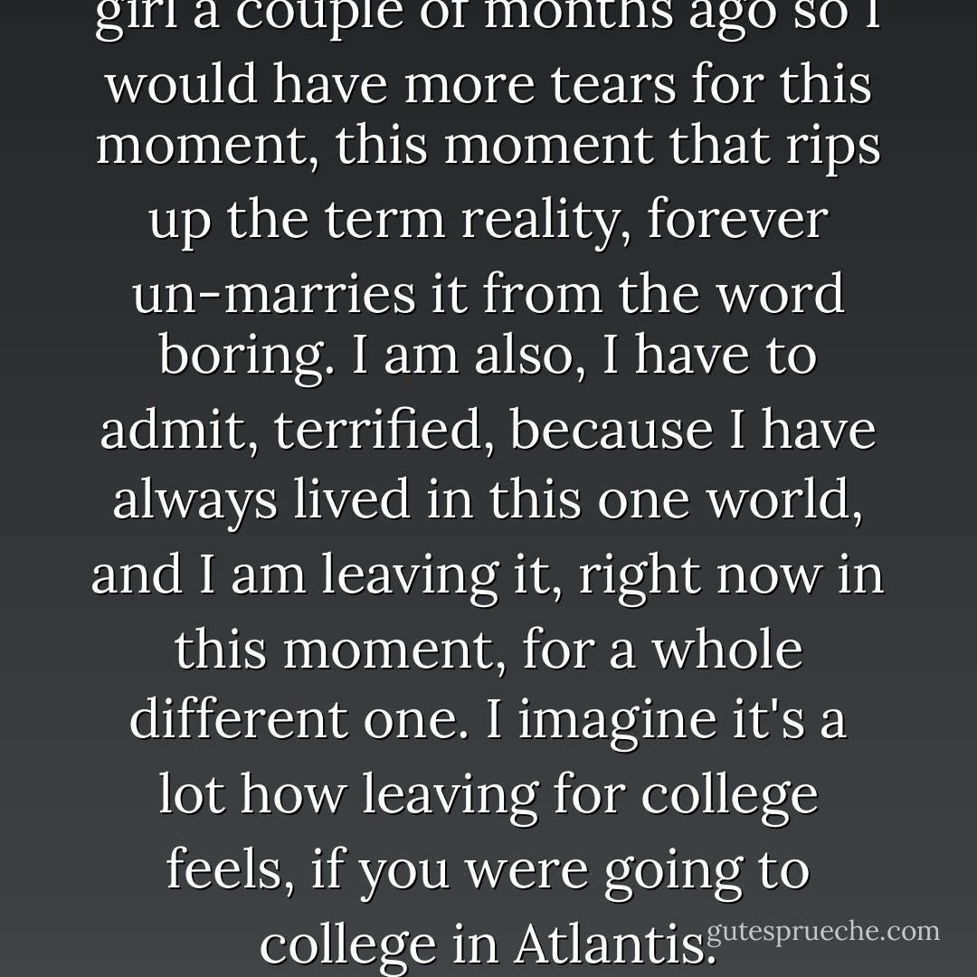 I wish I hadn't cried about a girl a couple of months ago so I would have more tears for this moment, this moment that rips up the term reality, forever un-marries it from the word boring. I am also, I have to admit, terrified, because I have always lived in this one world, and I am leaving it, right now in this moment, for a whole different one. I imagine it's a lot how leaving for college feels, if you were going to college in Atlantis. - D.C. Pierson