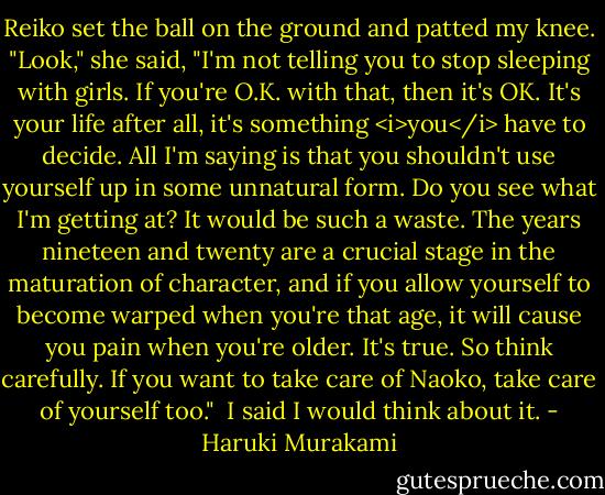 Reiko set the ball on the ground and patted my knee. "Look," she said, "I'm not telling you to stop sleeping with girls. If you're O.K. with that, then it's OK. It's your life after all, it's something <i>you</i> have to decide. All I'm saying is that you shouldn't use yourself up in some unnatural form. Do you see what I'm getting at? It would be such a waste. The years nineteen and twenty are a crucial stage in the maturation of character, and if you allow yourself to become warped when you're that age, it will cause you pain when you're older. It's true. So think carefully. If you want to take care of Naoko, take care of yourself too." <br />I said I would think about it. - Haruki Murakami