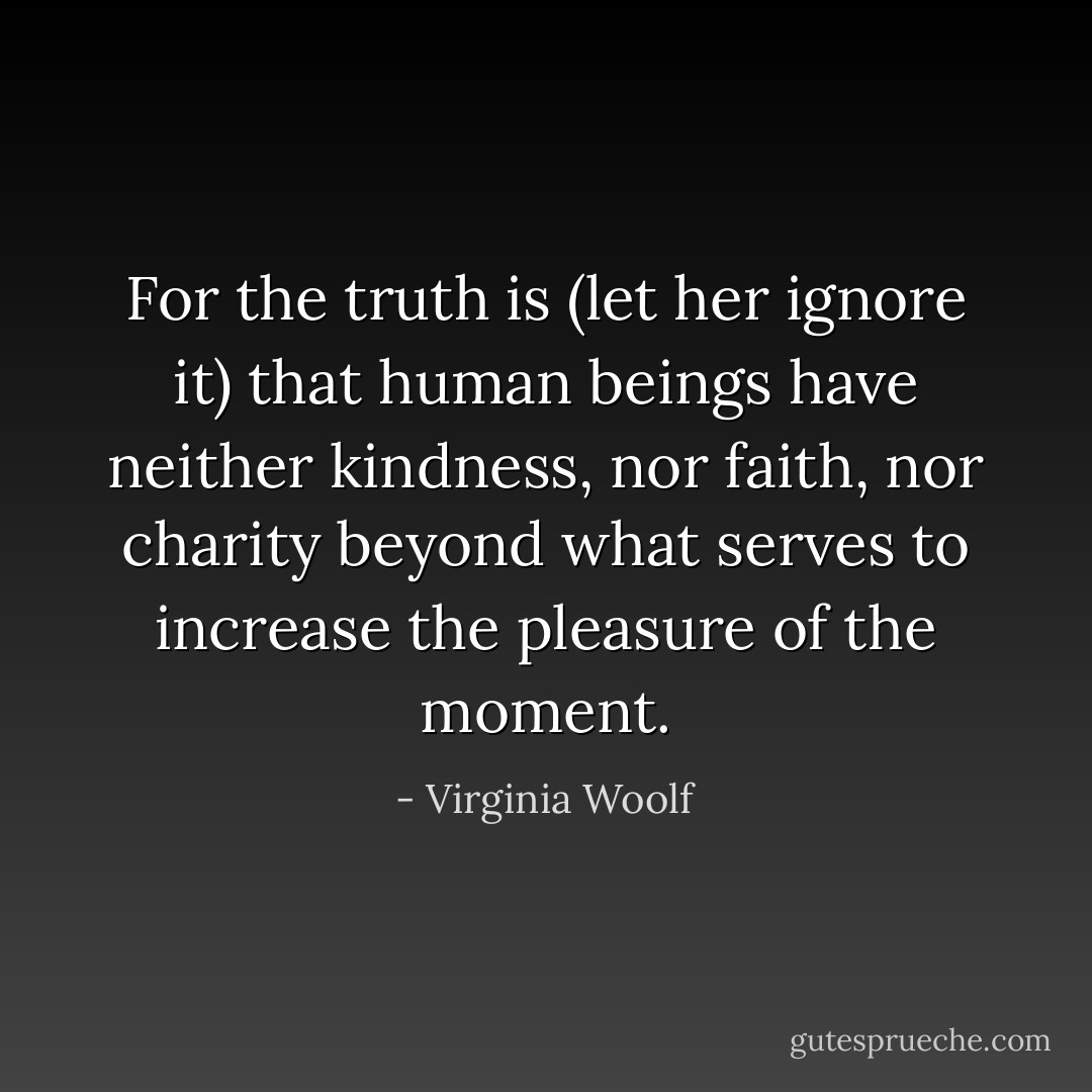 For the truth is (let her ignore it) that human beings have neither kindness, nor faith, nor charity beyond what serves to increase the pleasure of the moment. - Virginia Woolf
