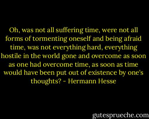 Oh, was not all suffering time, were not all forms of tormenting oneself and being afraid time, was not everything hard, everything hostile in the world gone and overcome as soon as one had overcome time, as soon as time would have been put out of existence by one's thoughts? - Hermann Hesse