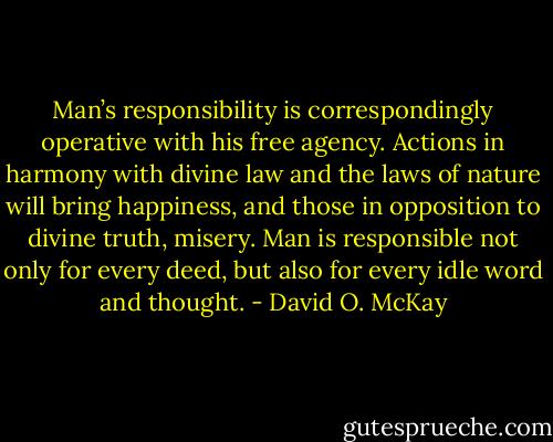 Man’s responsibility is correspondingly operative with his free agency. Actions in harmony with divine law and the laws of nature will bring happiness, and those in opposition to divine truth, misery. Man is responsible not only for every deed, but also for every idle word and thought. - David O. McKay