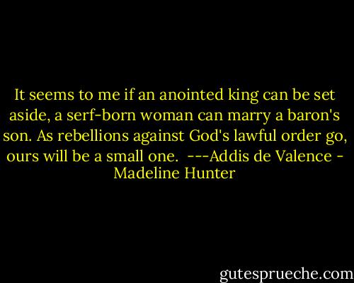 It seems to me if an anointed king can be set aside, a serf-born woman can marry a baron's son. As rebellions against God's lawful order go, ours will be a small one.<br /><br />---Addis de Valence - Madeline Hunter