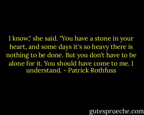 I know," she said. "You have a stone in your heart, and some days it's so heavy there is nothing to be done. But you don't have to be alone for it. You should have come to me. I understand. - Patrick Rothfuss
