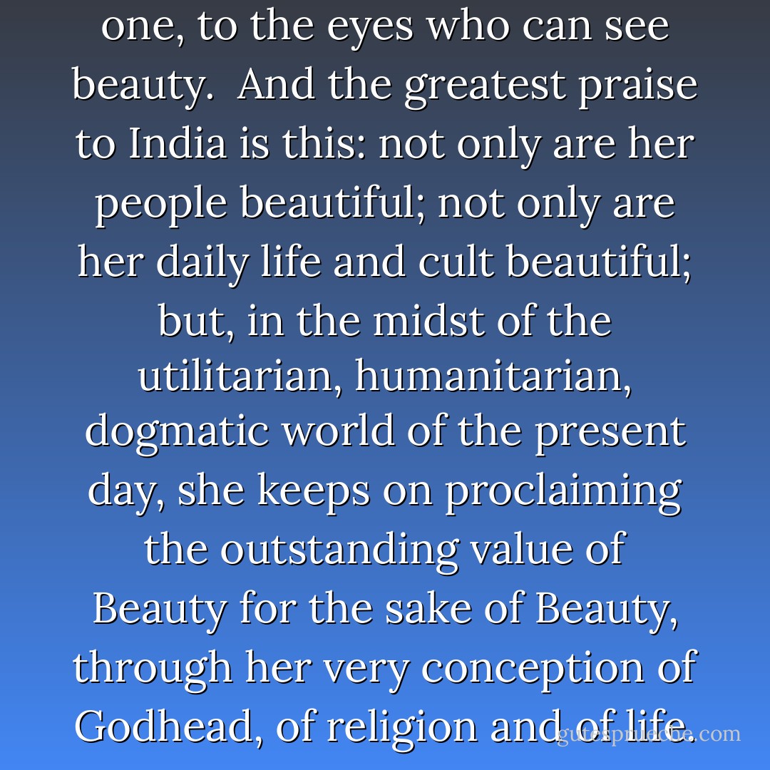 Creation and destruction are one, to the eyes who can see beauty.<br /><br />And the greatest praise to India is this: not only are her people beautiful; not only are her daily life and cult beautiful; but, in the midst of the utilitarian, humanitarian, dogmatic world of the present day, she keeps on proclaiming the outstanding value of Beauty for the sake of Beauty, through her very conception of Godhead, of religion and of life. - Savitri Devi