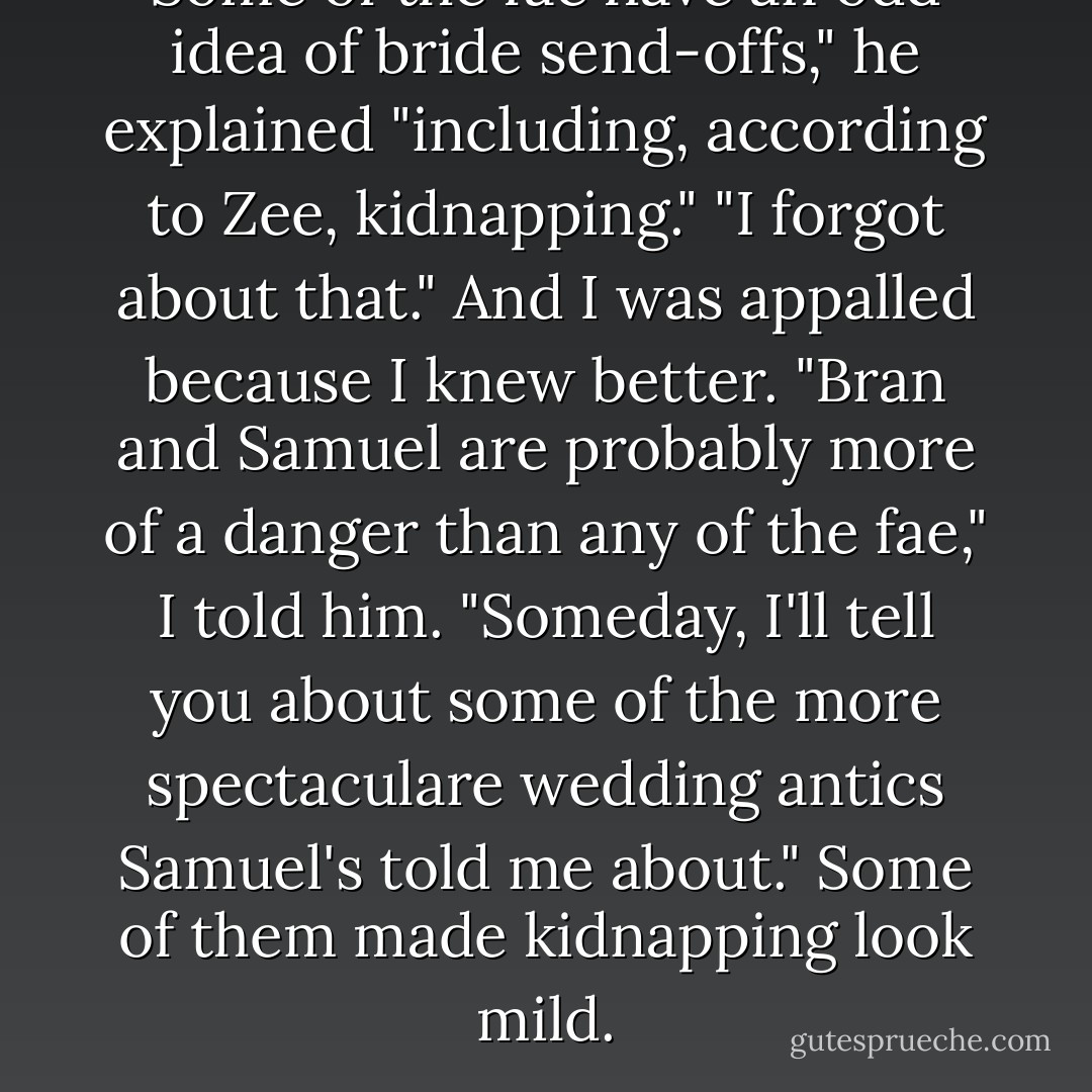 Some of the fae have an odd idea of bride send-offs," he explained "including, according to Zee, kidnapping." "I forgot about that." And I was appalled because I knew better. "Bran and Samuel are probably more of a danger than any of the fae," I told him. "Someday, I'll tell you about some of the more spectaculare wedding antics Samuel's told me about." Some of them made kidnapping look mild. - Patricia Briggs