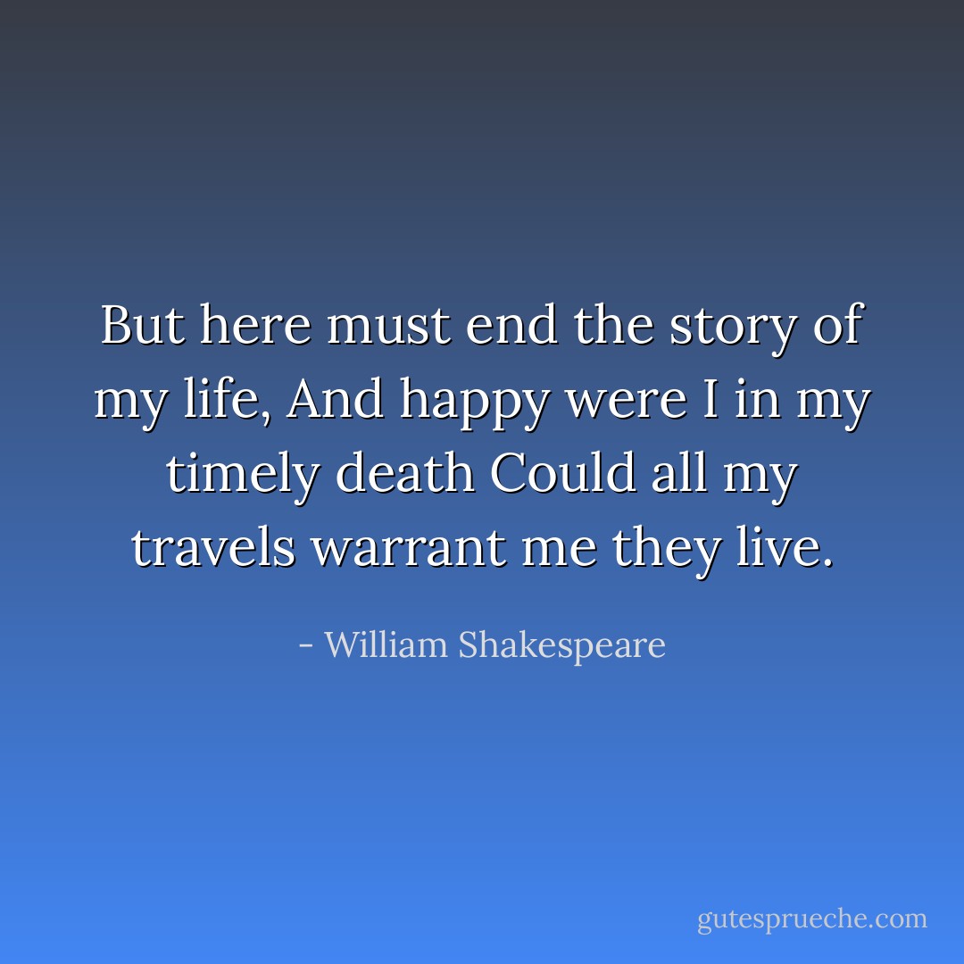 But here must end the story of my life,<br />And happy were I in my timely death<br />Could all my travels warrant me they live. - William Shakespeare