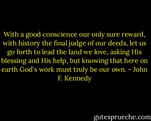 With a good conscience our only sure reward, with history the final judge of our deeds, let us go forth to lead the land we love, asking His blessing and His help, but knowing that here on earth God's work must truly be our own. - John F. Kennedy
