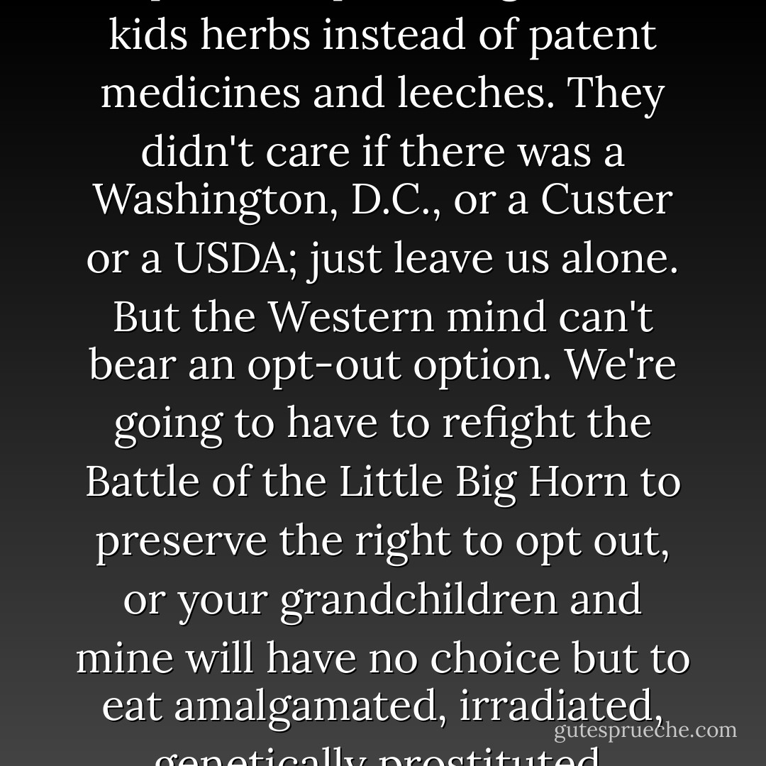 Me and the folks who buy my food are like the Indians -- we just want to opt out. That's all the Indians ever wanted -- to keep their tepees, to give their kids herbs instead of patent medicines and leeches. They didn't care if there was a Washington, D.C., or a Custer or a USDA; just leave us alone. But the Western mind can't bear an opt-out option. We're going to have to refight the Battle of the Little Big Horn to preserve the right to opt out, or your grandchildren and mine will have no choice but to eat amalgamated, irradiated, genetically prostituted, barcoded, adulterated fecal spam from the centralized processing conglomerate. - Michael Pollan
