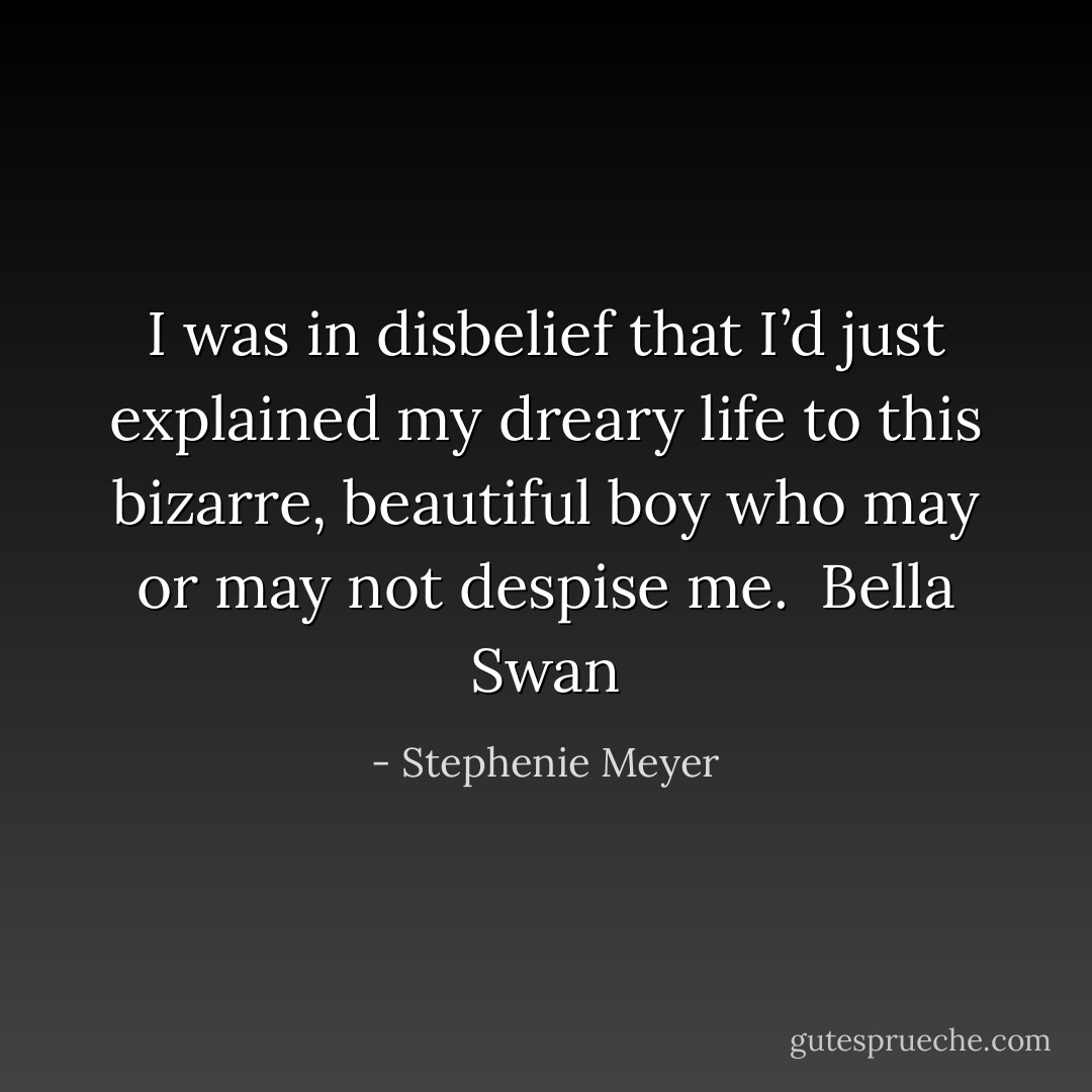 I was in disbelief that I’d just explained my dreary life to this bizarre, beautiful boy who may or may not despise me.<br /><br />Bella Swan - Stephenie Meyer