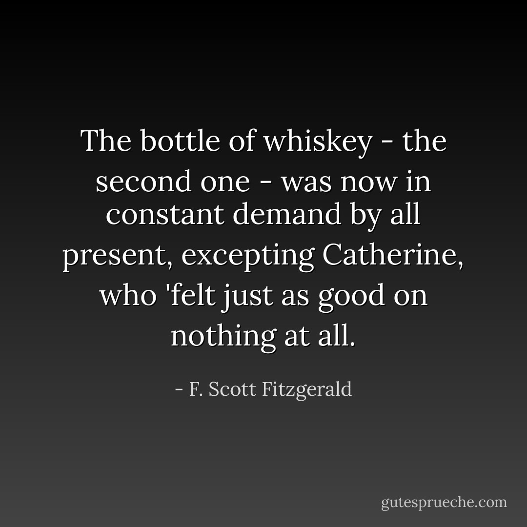 The bottle of whiskey - the second one - was now in constant demand by all present, excepting Catherine, who 'felt just as good on nothing at all. - F. Scott Fitzgerald