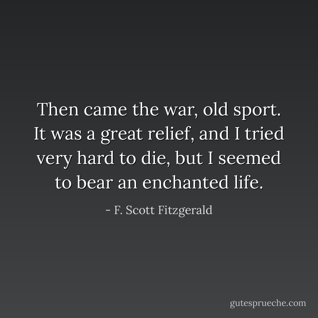 Then came the war, old sport. It was a great relief, and I tried very hard to die, but I seemed to bear an enchanted life. - F. Scott Fitzgerald