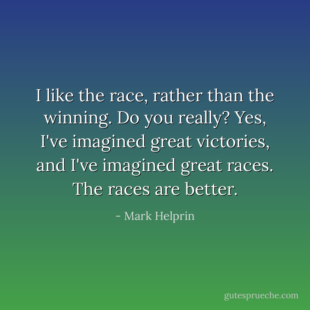I like the race, rather than the winning.<br />Do you really?<br />Yes, I've imagined great victories, and I've imagined great races. The races are better. - Mark Helprin