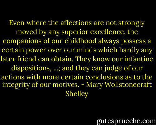 Even where the affections are not strongly moved by any superior excellence, the companions of our childhood always possess a certain power over our minds which hardly any later friend can obtain. They know our infantine dispositions, ...; and they can judge of our actions with more certain conclusions as to the integrity of our motives. - Mary Wollstonecraft Shelley
