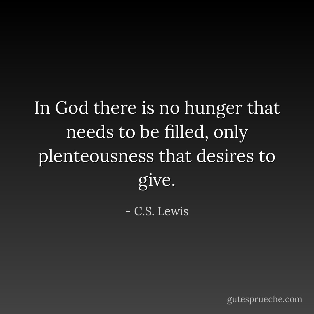 In God there is no hunger that needs to be filled, only plenteousness that desires to give. - C.S. Lewis